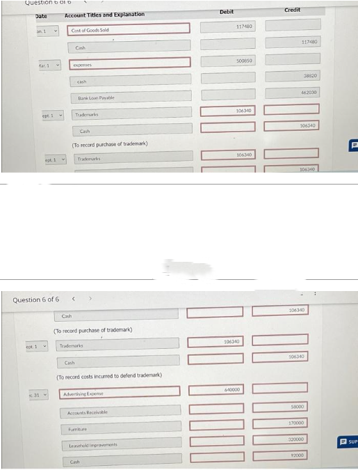 Question bord
Date
an 1
ept. 1
Mar. 1
ept. 1
Question 6 of 6
K.31
ept. 1
✓
Account Titles and Explanation
Cost of Goods Sold
Cash
Cash
expenses
cash
Bank Loan Payable
Cash
Trademarks
(To record purchase of trademark)
Cash
Trademarks
(To record purchase of trademark)
Trademarks
(To record costs incurred to defend trademark)
Advertising Expense
Accounts Receivable
Furniture
Leasehold Improvements
Cash
Debit
117480
500850
106340
106340
106340
640000
Credit
117400
462000
106340
306340
38820
106340
106340
10000
58000
170000
320000
92000
P
SUP