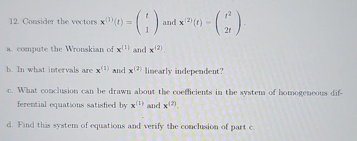 12. Consider the vectors x(¹) (t):
=
(1) an
and x(2) (t) = - (2).
a. compute the Wronskian of x(1) and x(2).
b. In what intervals are x(1) and x(2) linearly independent?
c. What conclusion can be drawn about the coefficients in the system of homogeneous dif-
ferential equations satisfied by x(1) and x(2).
d. Find this system of equations and verify the conclusion of part c.