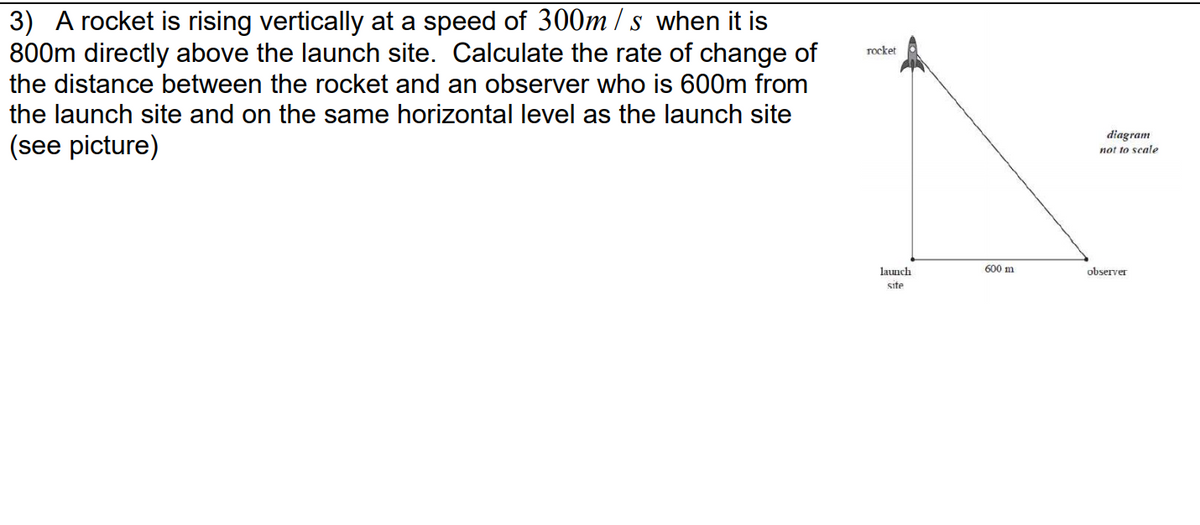 3) A rocket is rising vertically at a speed of 300m / s when it is
800m directly above the launch site. Calculate the rate of change of
the distance between the rocket and an observer who is 600m from
rocket
the launch site and on the same horizontal level as the launch site
(see picture)
diagram
not to scale
launch
600 m
observer
site
