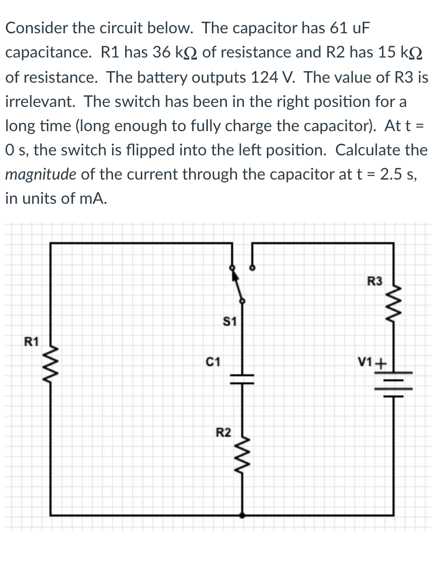 Consider the circuit below. The capacitor has 61 uF
capacitance. R1 has 36 kQ of resistance and R2 has 15 kQ
of resistance. The battery outputs 124 V. The value of R3 is
irrelevant. The switch has been in the right position for a
long time (long enough to fully charge the capacitor). At t =
O s, the switch is flipped into the left position. Calculate the
magnitude of the current through the capacitor at t = 2.5 s,
in units of mA.
R3
S1
R1
C1
V1+
R2
