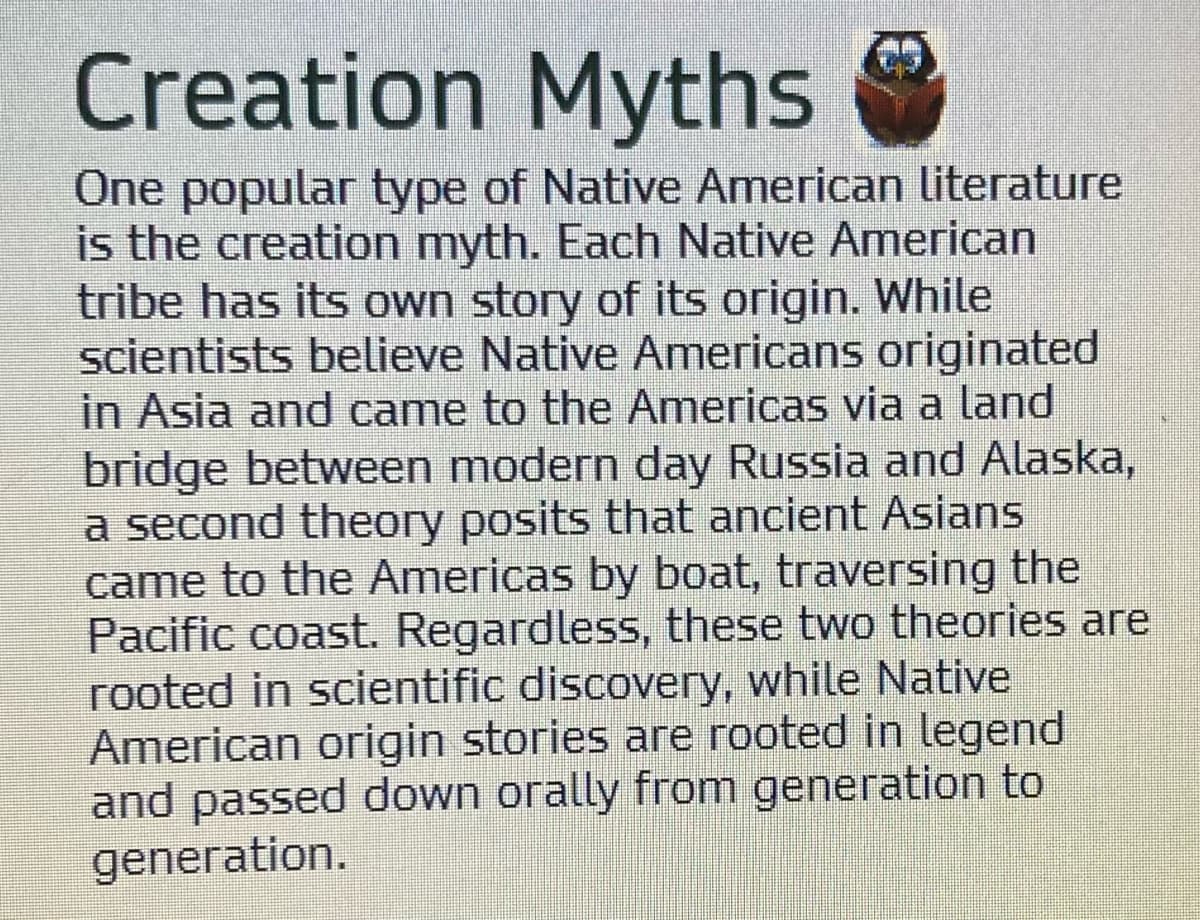 Creation Myths
One popular type of Native American literature
is the creation myth. Each Native American
tribe has its own story of its origin. While
scientists believe Native Americans originated
in Asia and came to the Americas via a land
bridge between modern day Russia and Alaska,
a second theory posits that ancient Asians
came to the Americas by boat, traversing the
Pacific coast. Regardless, these two theories are
rooted in scientific discovery, while Native
American origin stories are rooted in legend
and passed down orally from generation to
generation.
