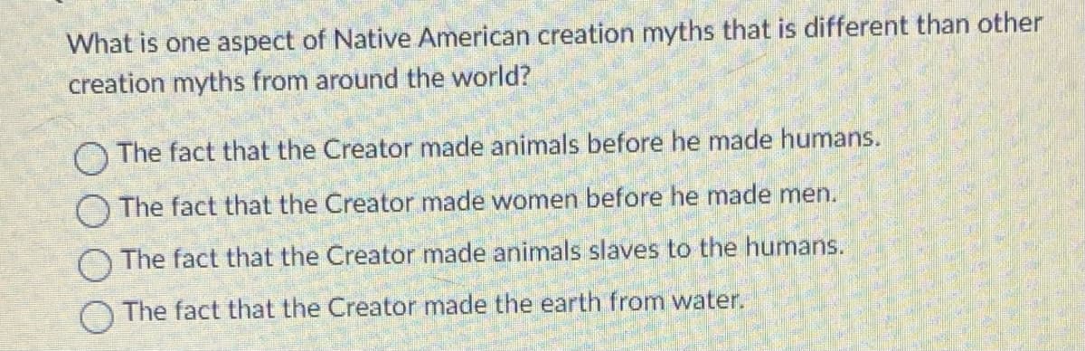What is one aspect of Native American creation myths that is different than other
creation myths from around the world?
O The fact that the Creator made animals before he made humans.
The fact that the Creator made women before he made men.
O The fact that the Creator made animals slaves to the humans.
The fact that the Creator made the earth from water.