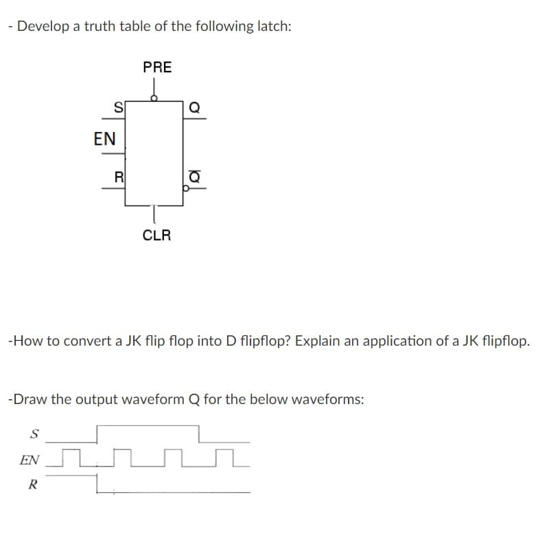 - Develop a truth table of the following latch:
PRE
S
EN
R
CLR
-How to convert a JK flip flop into D flipflop? Explain an application of a JK flipflop.
-Draw the output waveform Q for the below waveforms:
S
EN
R
