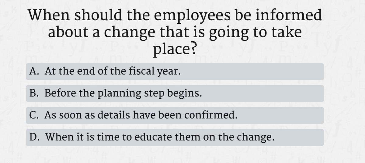 When should the employees be informed
about a change that is going to take
place?
A. At the end of the fiscal year.
B. Before the planning step begins.
C. As soon as details have been confirmed.
D. When it is time to educate them on the change.
