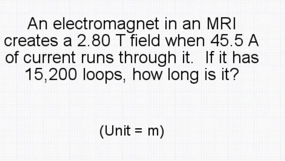 An electromagnet in an MRI
creates a 2.80 T field when 45.5 A
of current runs through it. If it has
15,200 loops, how long is it?
(Unit = m)
