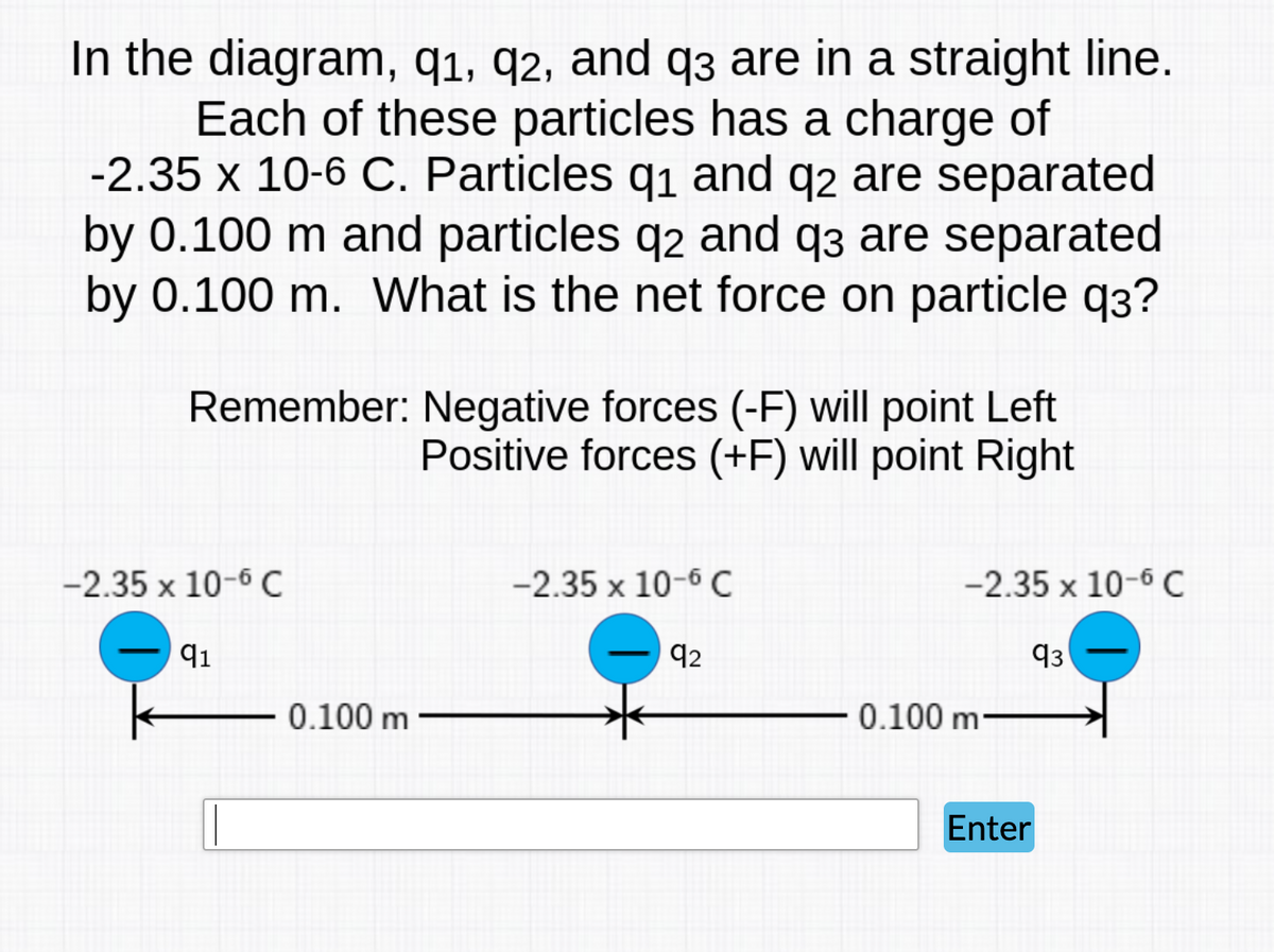 In the diagram, q1, q2, and q3 are in a straight line.
Each of these particles has a charge of
-2.35 x 10-6 C. Particles q1 and q2 are separated
by 0.100 m and particles q2 and q3 are separated
by 0.100 m. What is the net force on particle q3?
Remember: Negative forces (-F) will point Left
Positive forces (+F) will point Right
-2.35 x 10-6 C
-2.35 x 10-6 C
-2.35 x 10-6 C
92
93
0.100 m
0.100 m
Enter
