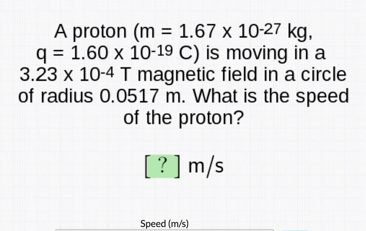 A proton (m = 1.67 x 10-27 kg,
q = 1.60 x 10-19 C) is moving in a
3.23 x 10-4 T magnetic field in a circle
of radius 0.0517 m. What is the speed
of the proton?
[?]m/s
Speed (m/s)
