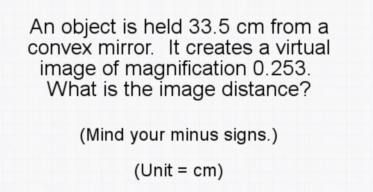An object is held 33.5 cm from a
convex mirror. It creates a virtual
image of magnification 0.253
What is the image distance?
(Mind your minus signs.)
(Unit = cm)
