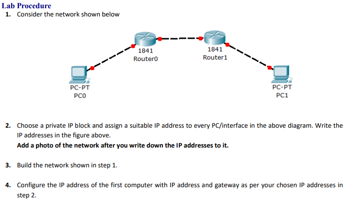 Lab Procedure
1. Consider the network shown below
1841
1841
Routero
Router1
PC-PT
PC-PT
PCO
PC1
2. Choose a private IP block and assign a suitable IP address to every PC/interface in the above diagram. Write the
IP addresses in the figure above.
Add a photo of the network after you write down the IP addresses to it.
3. Build the network shown in step 1.
4. Configure the IP address of the first computer with IP address and gateway as per your chosen IP addresses in
step 2.
