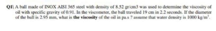 QI A ball made of INOX AISI 365 steel with density of 8.52 gricm3 was used to determine the viscosity of
oil with specific gravity of 0.91. In the viscometer, the ball traveled 19 cm in 2.2 seconds. If the diameter
of the ball is 2.95 mm, what is the viscosity of the oil in pa.s ? assume that water density is 1000 kg/m'.
