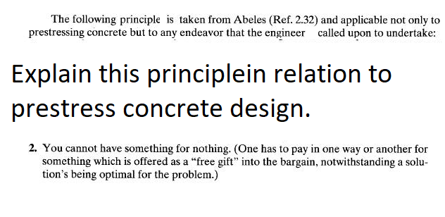 The following principle is taken from Abeles (Ref. 2.32) and applicable not only to
prestressing concrete but to any endeavor that the engineer called upon to undertake:
Explain this principlein relation to
prestress concrete design.
2. You cannot have something for nothing. (One has to pay in one way or another for
something which is offered as a "free gift" into the bargain, notwithstanding a solu-
tion's being optimal for the problem.)

