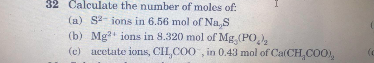 32 Calculate the number of moles of:
(a) S2- ions in 6.56 mol of Na,S
(b) Mg2+ ions in 8.320 mol of Mg,(PO),
(c) acetate ions, CH,COO , in 0.43 mol of Ca(CH COO),
