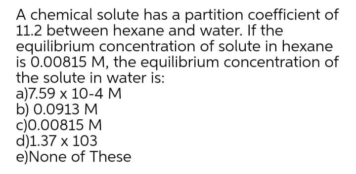 A chemical solute has a partition coefficient of
11.2 between hexane and water. If the
equilibrium concentration of solute in hexane
is 0.00815 M, the equilibrium concentration of
the solute in water is:
a)7.59 x 10-4 M
b) 0.0913 M
c)0.00815 M
d)1.37 x 103
e)None of These
