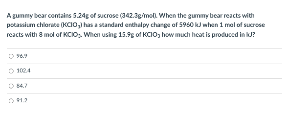 A gummy bear contains 5.24g of sucrose (342.3g/mol). When the gummy bear reacts with
potassium chlorate (KCIO3) has a standard enthalpy change of 5960 kJ when 1 mol of sucrose
reacts with 8 mol of KCIO3. When using 15.9g of KCIO3 how much heat is produced in kJ?
O 96.9
O 102.4
84.7
O 91.2