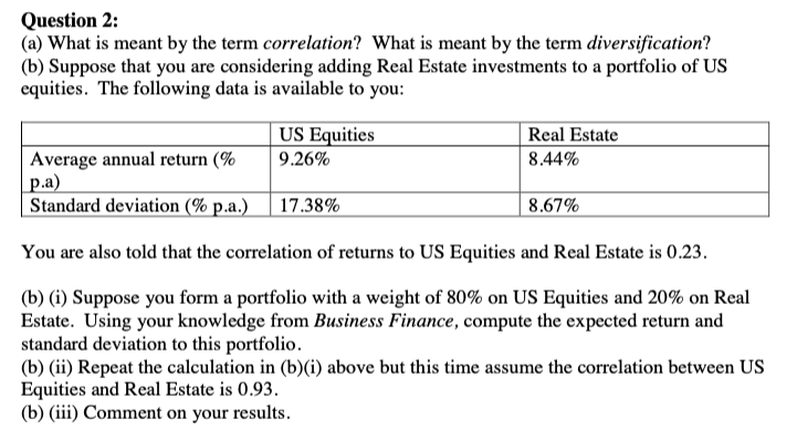 Question 2:
(a) What is meant by the term correlation? What is meant by the term diversification?
(b) Suppose that you are considering adding Real Estate investments to a portfolio of US
equities. The following data is available to you:
US Equities
Real Estate
Average annual return (%
p.a)
Standard deviation (% p.a.)
9.26%
8.44%
17.38%
8.67%
You are also told that the correlation of returns to US Equities and Real Estate is 0.23.
(b) (i) Suppose you form a portfolio with a weight of 80% on US Equities and 20% on Real
Estate. Using your knowledge from Business Finance, compute the expected return and
standard deviation to this portfolio.
(b) (ii) Repeat the calculation in (b)(i) above but this time assume the correlation between US
Equities and Real Estate is 0.93.
(b) (iii) Comment on your results.

