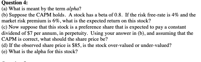 Question 4:
(a) What is meant by the term alpha?
(b) Suppose the CAPM holds. A stock has a beta of 0.8. If the risk free-rate is 4% and the
market risk premium is 6%, what is the expected return on this stock?
(c) Now suppose that this stock is a preference share that is expected to pay a constant
dividend of $7 per annum, in perpetuity. Using your answer in (b), and assuming that the
CAPM is correct, what should the share price be?
(d) If the observed share price is $85, is the stock over-valued or under-valued?
(e) What is the alpha for this stock?
