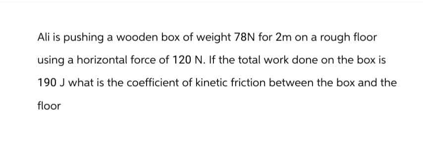 Ali is pushing a wooden box of weight 78N for 2m on a rough floor
using a horizontal force of 120 N. If the total work done on the box is
190 J what is the coefficient of kinetic friction between the box and the
floor