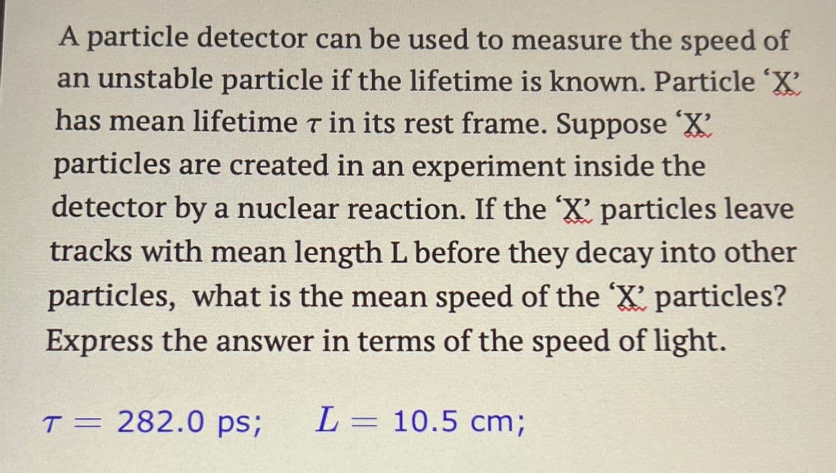 A particle detector can be used to measure the speed of
an unstable particle if the lifetime is known. Particle 'X'
has mean lifetime 7 in its rest frame. Suppose 'X'
particles are created in an experiment inside the
detector by a nuclear reaction. If the 'X' particles leave
tracks with mean length L before they decay into other
particles, what is the mean speed of the 'X' particles?
Express the answer in terms of the speed of light.
T = 282.0 ps; L= 10.5 cm;