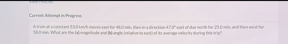 View Policies
Current Attempt in Progress
A train at a constant 53.0 km/h moves east for 48.0 min, then in a direction 47.0° east of due north for 25.0 min, and then west for
58.0 min. What are the (a) magnitude and (b) angle (relative to east) of its average velocity during this trip?