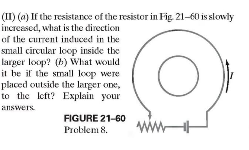 (II) (a) If the resistance of the resistor in Fig. 21-60 is slowly
increased, what is the direction
of the current induced in the
small circular loop inside the
larger loop? (b) What would
it be if the small loop were
placed outside the larger one,
to the left? Explain your
answers.
FIGURE 21-60
Problem 8.