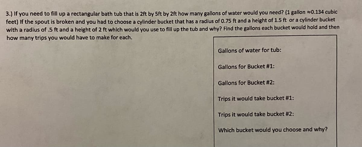 3.) If you need to fill up a rectangular bath tub that is 2ft by 5ft by 2ft how many gallons of water would you need? (1 gallon 0.134 cubic
feet) If the spout is broken and you had to choose a cylinder bucket that has a radius of 0.75 ft and a height of 1.5 ft or a cylinder bucket
with a radius of .5 ft and a height of 2 ft which would you use to fill up the tub and why? Find the gallons each bucket would hold and then
how many trips you would have to make for each.
Gallons of water for tub:
Gallons for Bucket #1:
Gallons for Bucket #2:
Trips it would take bucket #1:
Trips it would take bucket #2:
Which bucket would you choose and why?
