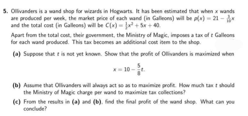 5. Ollivanders is a wand shop for wizards in Hogwarts. It has been estimated that when x wands
are produced per week, the market price of each wand (in Galleons) will be p(x) = 21 - x
and the total cost (in Galleons) will be C(x) = x? + 5x + 40.
10
%3D
Apart from the total cost, their government, the Ministry of Magic, imposes a tax of t Galleons
for each wand produced. This tax becomes an additional cost item to the shop.
(a) Suppose that t is not yet known. Show that the profit of Ollivanders is maximized when
x = 10 - t.
(b) Assume that Ollivanders will always act so as to maximize profit. How much tax t should
the Ministry of Magic charge per wand to maximize tax collections?
(c) From the results in (a) and (b), find the final profit of the wand shop. What can you
conclude?
