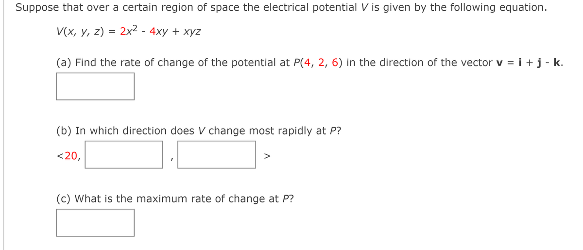 Suppose that over a certain region of space the electrical potential V is given by the following equation.
V(x, y, z) = 2x² - 4xy + xyz
(a) Find the rate of change of the potential at P(4, 2, 6) in the direction of the vector v = i + j - k.
(b) In which direction does V change most rapidly at P?
<20,
I
(c) What is the maximum rate of change at P?