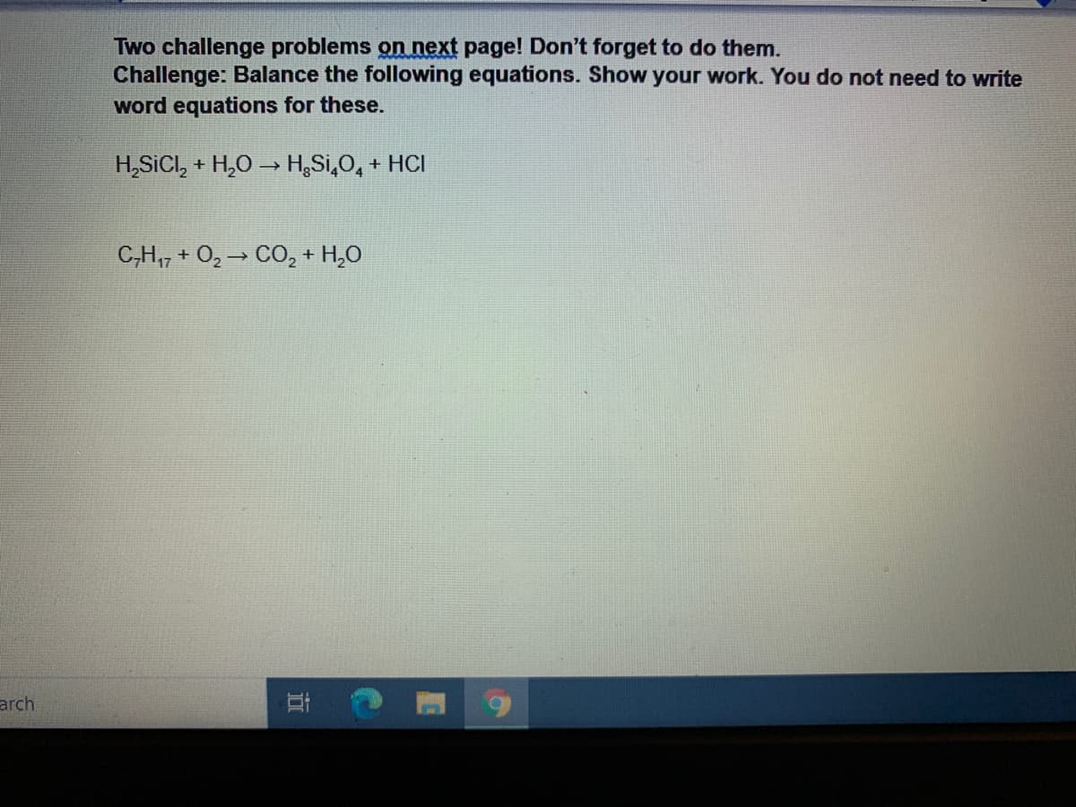 Two challenge problems on next page! Don't forget to do them.
Challenge: Balance the following equations. Show your work. You do not need to write
word equations for these.
H,SICI, + H,0 → H,Si,0, + HCI
C,H,7 + O, → CO,+ H,0
arch
