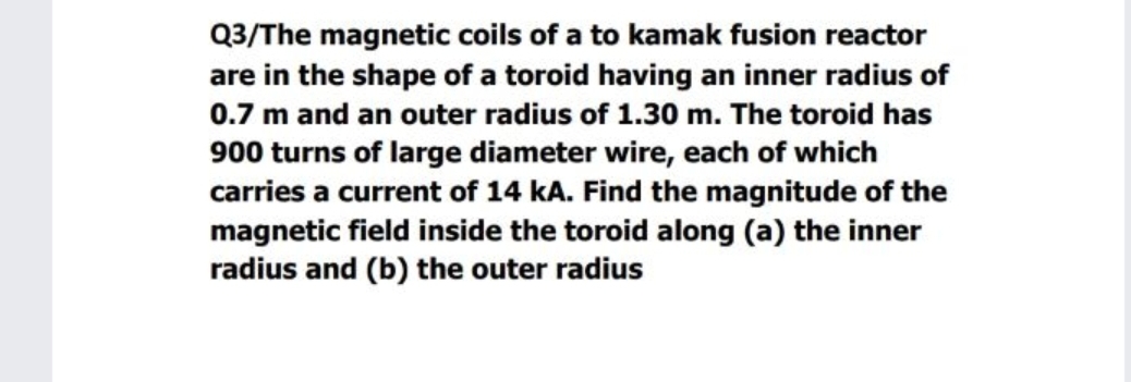 Q3/The magnetic coils of a to kamak fusion reactor
are in the shape of a toroid having an inner radius of
0.7 m and an outer radius of 1.30 m. The toroid has
900 turns of large diameter wire, each of which
carries a current of 14 kA. Find the magnitude of the
magnetic field inside the toroid along (a) the inner
radius and (b) the outer radius
