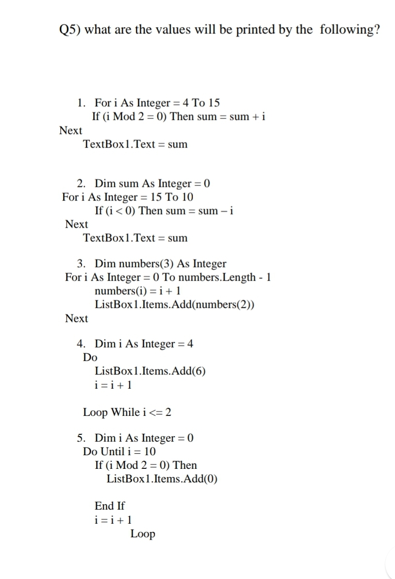 Q5) what are the values will be printed by the following?
1. For i As Integer = 4 To 15
If (i Mod 2 = 0) Then sum = sum + i
Next
TextBox1.Text = sum
2. Dim sum As Integer = 0
For i As Integer = 15 To 10
If (i < 0) Then sum = sum – i
Next
TextBox1.Text = sum
3. Dim numbers(3) As Integer
For i As Integer = 0 To numbers.Length - 1
numbers(i) = i+1
ListBox1.Items.Add(numbers(2))
Next
4. Dim i As Integer = 4
Do
ListBox1.Items.Add(6)
i=i+1
Loop While i <= 2
5. Dim i As Integer = 0
%3D
Do Until i = 10
If (i Mod 2 = 0) Then
ListBox1.Items.Add(0)
End If
i=i+1
Loop
