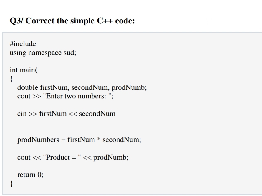 Q3/ Correct the simple C++ code:
#include
using namespace sud;
int main(
{
double firstNum, secondNum, prodNumb;
cout >> "Enter two numbers: ";
cin >> firstNum << secondNum
prodNumbers = firstNum * secondNum;
cout << "Product = " << prodNumb;
return 0;
}
