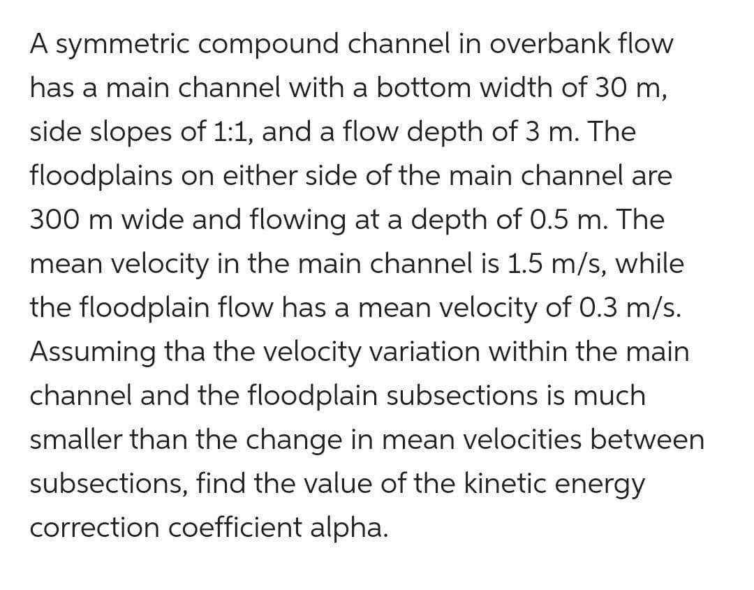 A symmetric compound channel in overbank flow
has a main channel with a bottom width of 30 m,
side slopes of 1:1, and a flow depth of 3 m. The
floodplains on either side of the main channel are
300 m wide and flowing at a depth of 0.5 m. The
mean velocity in the main channel is 1.5 m/s, while
the floodplain flow has a mean velocity of 0.3 m/s.
Assuming tha the velocity variation within the main
channel and the floodplain subsections is much
smaller than the change in mean velocities between
subsections, find the value of the kinetic energy
correction coefficient alpha.