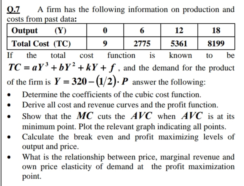 0.7 A firm has the following information on production and
costs from past data:
Output
(Y)
Total Cost (TC)
If the total cost
TC=aY³ + bY²+kY+f, and the demand for the product
of the firm is Y = 320 - (1/2). P answer the following:
●
0
9
6
2775
18
8199
12
5361
function is known to be
Determine the coefficients of the cubic cost function.
Derive all cost and revenue curves and the profit function.
Show that the MC cuts the AVC when AVC is at its
minimum point. Plot the relevant graph indicating all points.
Calculate the break even and profit maximizing levels of
output and price.
What is the relationship between price, marginal revenue and
own price elasticity of demand at the profit maximization
point.