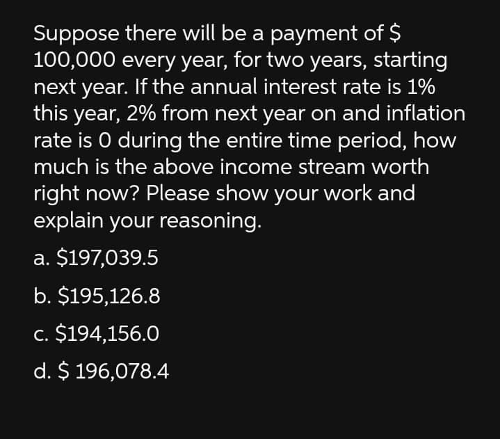 Suppose there will be a payment of $
100,000 every year, for two years, starting
next year. If the annual interest rate is 1%
this year, 2% from next year on and inflation
rate is O during the entire time period, how
much is the above income stream worth
right now? Please show your work and
explain your reasoning.
a. $197,039.5
b. $195,126.8
c. $194,156.0
d. $ 196,078.4
