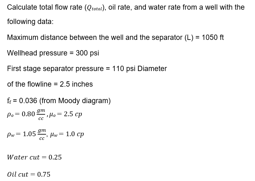 Calculate total flow rate (Qtotai), Oil rate, and water rate from a well with the
following data:
Maximum distance between the well and the separator (L) = 1050 ft
Wellhead pressure = 300 psi
First stage separator pressure = 110 psi Diameter
of the flowline = 2.5 inches
ff = 0.036 (from Moody diagram)
gm
Po= 0.80 2, µo= 2.5 cp
Pw= 1.05
gm
C lw= 1.0 cp
Water cut = 0.25
Oil cut
0.75
