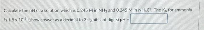 Calculate the pH of a solution which is 0.245 M in NH3 and 0.245 M in NH.CI. The K, for ammonia
is 1.8 x 105. (show answer as a decimal to 3 significant digits) pH =
