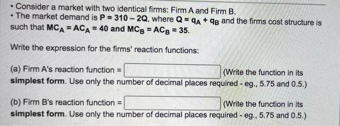 Consider a market with two identical firms: Firm A and Firm B.
The market demand is P = 310 - 2Q, where Q = qA + qg and the firms cost structure is
such that MCA = ACA = 40 and MCg = ACB = 35.
%3D
%3D
Write the expression for the firms' reaction functions:
(a) Firm A's reaction function =
(Write the function in its
simplest form. Use only the number of decimal places required - eg., 5.75 and 0.5.)
(b) Firm B's reaction function =
simplest form. Use only the number of decimal places required - eg., 5.75 and 0.5.)
(Write the function in its
