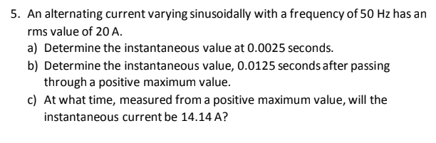 5. An alternating current varying sinusoidally with a frequency of 50 Hz has an
rms value of 20 A.
a) Determine the instantaneous value at 0.0025 seconds.
b) Determine the instantaneous value, 0.0125 seconds after passing
through a positive maximum value.
c) At what time, measured from a positive maximum value, will the
instantaneous current be 14.14 A?
