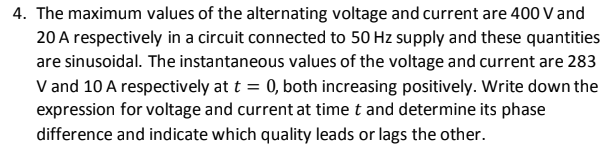4. The maximum values of the alternating voltage and current are 400 V and
20 A respectively in a circuit connected to 50 Hz supply and these quantities
are sinusoidal. The instantaneous values of the voltage and current are 283
V and 10 A respectively at t = 0, both increasing positively. Write down the
expression for voltage and current at time t and determine its phase
difference and indicate which quality leads or lags the other.
