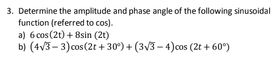 3. Determine the amplitude and phase angle of the following sinusoidal
function (referred to cos).
a) 6 cos (2t) + 8sin (2t)
b) (4v3 – 3) cos (2t + 30°) + (3/3 – 4)cos (2t + 60°)
