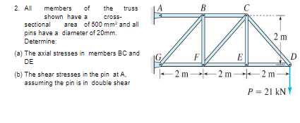 2. All
members
of
the truss
B
shown have a
cross-
sectional
pins have a diameter of 20mm.
Determine:
area of 500 mm² and all
2 m
(a) The axial stresses in members BC and
F
E
D
DE
(b) The shear stresses in the pin at A.
assuming the pin is in double shear
-2 m -2 m -2 m
P = 21 kNY
