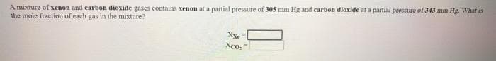 A mixture of xenon and earbon dioxide gases contains xenon at a partial pressure of 305 mm Hg and carbon dioxide at a partial pressure of 343 mm Hg. What is
the mole fraction of each gas in the mixture?
Xco,
