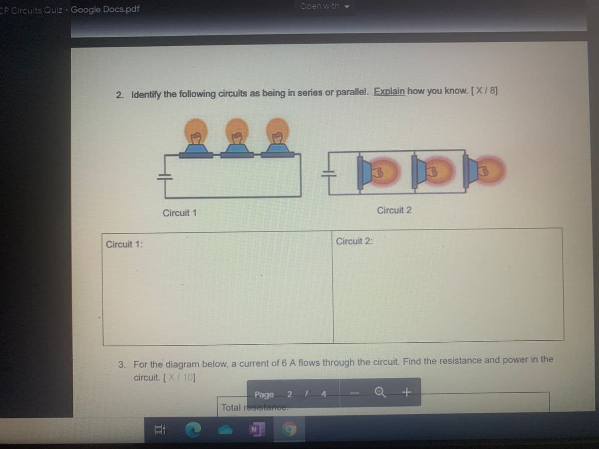 Open with
CP Circuits Quiz - Google Docs.pdf
2. Identify the following circuits as being in series or parallel. Explain how you know. [X/8]
요요요
Circuit 1
Circuit 2
Circuit 1:
Circuit 2:
3. For the diagram below, a current of 6 A flows through the circuit. Find the resistance and power in the
circuit. [X/ 10]
Page
2 4
Total reeistance:
