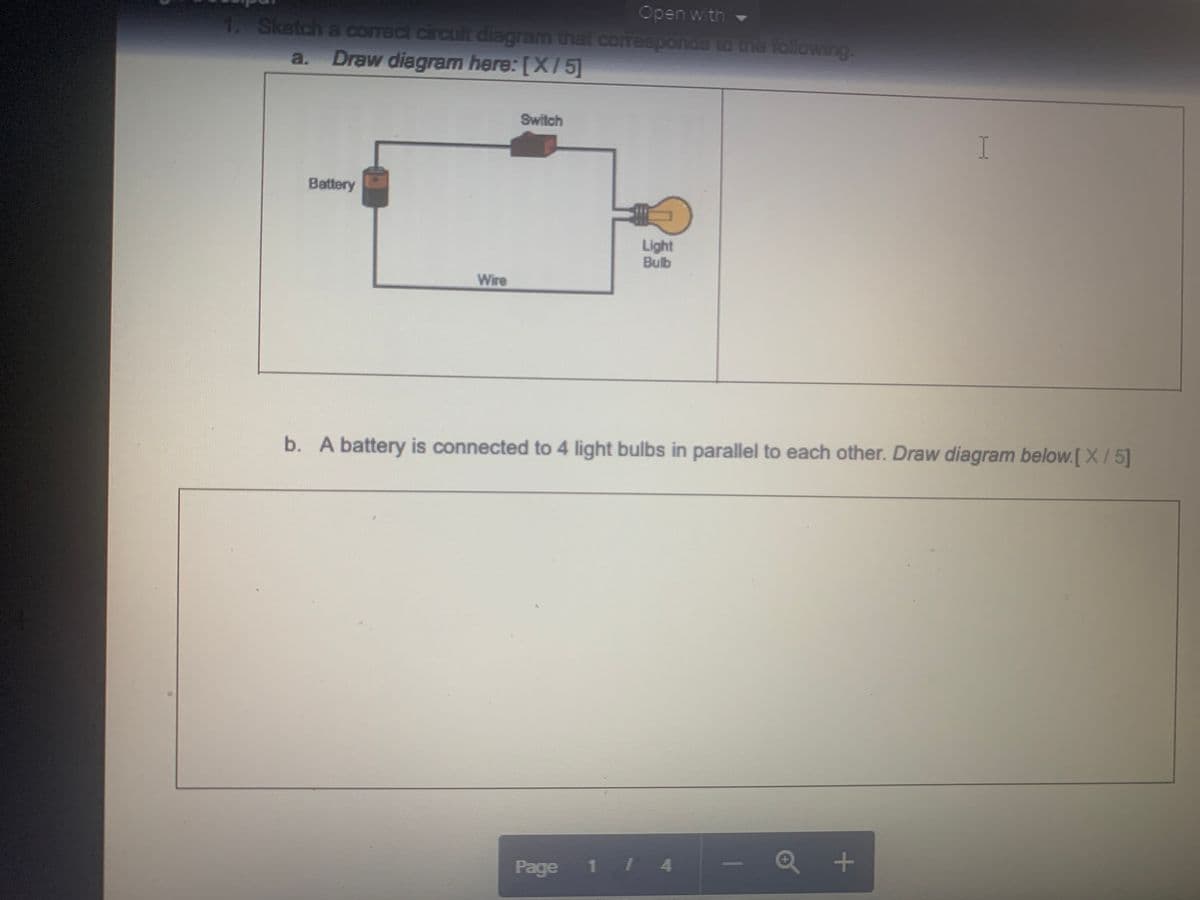 Open with -
1. Sketch a coract circuit diagram that coresponds to una following.
a. Draw diagram here: [X/5]
Switch
I
Battery
Light
Bulb
Wire
b. A battery is connected to 4 light bulbs in parallel to each other. Draw diagram below.[X/5]
Q +
Page
