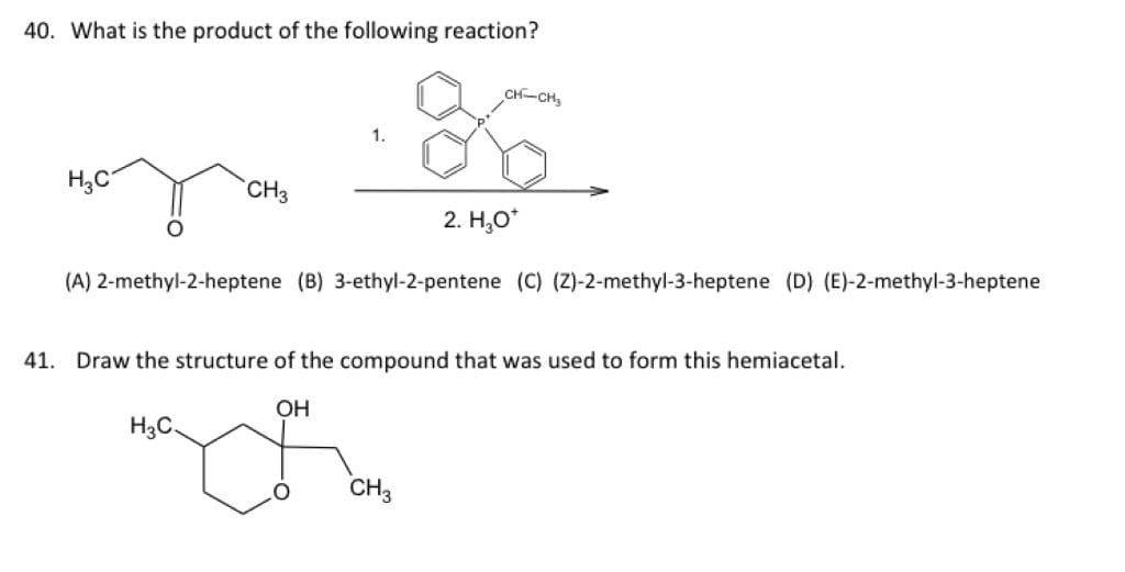 40. What is the product of the following reaction?
CH-CH,
1.
H;C
CH3
2. Н,о"
(A) 2-methyl-2-heptene (B) 3-ethyl-2-pentene (C) (Z)-2-methyl-3-heptene (D) (E)-2-methyl-3-heptene
41. Draw the structure of the compound that was used to form this hemiacetal.
OH
H3C.
CH3
