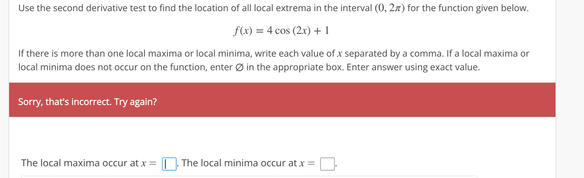 Use the second derivative test to find the location of all local extrema in the interval (0, 2) for the function given below.
f(x) =
= 4 cos (2x) + 1
If there is more than one local maxima or local minima, write each value of x separated by a comma. If a local maxima or
local minima does not occur on the function, enter Ø in the appropriate box. Enter answer using exact value.
Sorry, that's incorrect. Try again?
The local maxima occur at x = |. The local minima occur at x =