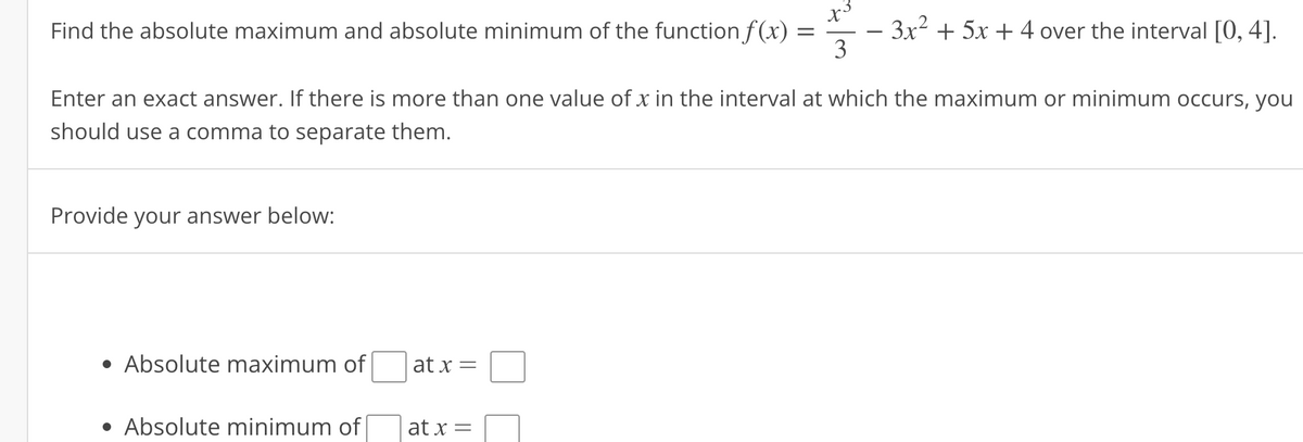 Find the absolute maximum and absolute minimum of the function f(x)
Provide your answer below:
• Absolute maximum of
Enter an exact answer. If there is more than one value of x in the interval at which the maximum or minimum occurs, you
should use a comma to separate them.
• Absolute minimum of
at x =
=
at x =
x3
3
- 3x² + 5x + 4 over the interval [0, 4].