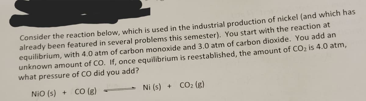 Consider the reaction below, which is used in the industrial production of nickel (and which has
already been featured in several problems this semester). You start with the reaction at
equilibrium, with 4.0 atm of carbon monoxide and 3.0 atm of carbon dioxide. You add an
unknown amount of CO. If, once equilibrium is reestablished, the amount of CO₂ is 4.0 atm,
what pressure of CO did you add?
NIO (s) + CO (g)
Ni (s) + CO₂ (g)