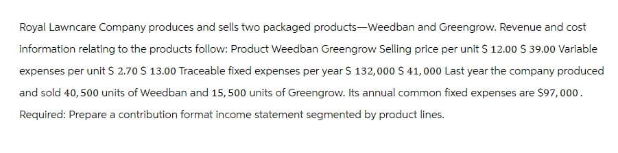 Royal Lawncare Company produces and sells two packaged products-Weedban and Greengrow. Revenue and cost
information relating to the products follow: Product Weedban Greengrow Selling price per unit $ 12.00 $ 39.00 Variable
expenses per unit $ 2.70 $ 13.00 Traceable fixed expenses per year $ 132,000 $ 41,000 Last year the company produced
and sold 40, 500 units of Weedban and 15,500 units of Greengrow. Its annual common fixed expenses are $97,000.
Required: Prepare a contribution format income statement segmented by product lines.