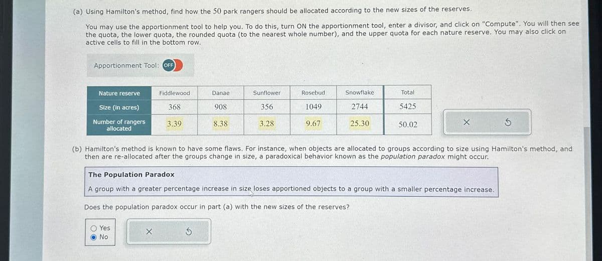 (a) Using Hamilton's method, find how the 50 park rangers should be allocated according to the new sizes of the reserves.
You may use the apportionment tool to help you. To do this, turn ON the apportionment tool, enter a divisor, and click on "Compute". You will then see
the quota, the lower quota, the rounded quota (to the nearest whole number), and the upper quota for each nature reserve. You may also click on
active cells to fill in the bottom row.
Apportionment Tool: OFF
Nature reserve
Fiddlewood
Danae
Sunflower
Rosebud.
Snowflake
Total
Size (in acres)
Number of rangers
368
908
356
1049
2744
5425
3.39
8.38
3.28
9.67
25.30
50.02
allocated
(b) Hamilton's method is known to have some flaws. For instance, when objects are allocated to groups according to size using Hamilton's method, and
then are re-allocated after the groups change in size, a paradoxical behavior known as the population paradox might occur.
The Population Paradox
A group with a greater percentage increase in size loses apportioned objects to a group with a smaller percentage increase.
Does the population paradox occur in part (a) with the new sizes of the reserves?
Yes
No
x
5